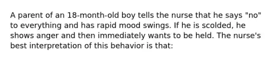 A parent of an 18-month-old boy tells the nurse that he says "no" to everything and has rapid mood swings. If he is scolded, he shows anger and then immediately wants to be held. The nurse's best interpretation of this behavior is that: