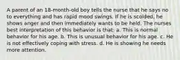 A parent of an 18-month-old boy tells the nurse that he says no to everything and has rapid mood swings. If he is scolded, he shows anger and then immediately wants to be held. The nurses best interpretation of this behavior is that: a. This is normal behavior for his age. b. This is unusual behavior for his age. c. He is not effectively coping with stress. d. He is showing he needs more attention.