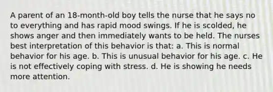 A parent of an 18-month-old boy tells the nurse that he says no to everything and has rapid mood swings. If he is scolded, he shows anger and then immediately wants to be held. The nurses best interpretation of this behavior is that: a. This is normal behavior for his age. b. This is unusual behavior for his age. c. He is not effectively coping with stress. d. He is showing he needs more attention.