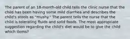 The parent of an 18-month-old child tells the clinic nurse that the child has been having some mild diarrhea and describes the child's stools as "mushy." The parent tells the nurse that the child is tolerating fluids and solid foods. The most appropriate suggestion regarding the child's diet would be to give the child which items?