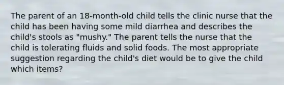 The parent of an 18-month-old child tells the clinic nurse that the child has been having some mild diarrhea and describes the child's stools as "mushy." The parent tells the nurse that the child is tolerating fluids and solid foods. The most appropriate suggestion regarding the child's diet would be to give the child which items?