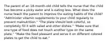 The parent of an 18-month-old child tells the nurse that the child has become a picky eater and is eating less. What does the nurse teach the parent to improve the eating habits of the child? "Administer vitamin supplements to your child regularly to prevent malnutrition." "The plate should look colorful, so completely fill it with salad and other dishes." "Make sure that one type of food does not touch another type on the same plate." "Make the food pleasant and serve it on different colored plates to get the child to eat."