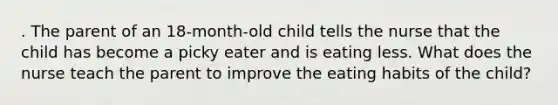 . The parent of an 18-month-old child tells the nurse that the child has become a picky eater and is eating less. What does the nurse teach the parent to improve the eating habits of the child?