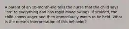 A parent of an 18-month-old tells the nurse that the child says "no" to everything and has rapid mood swings. If scolded, the child shows anger and then immediately wants to be held. What is the nurse's interpretation of this behavior?