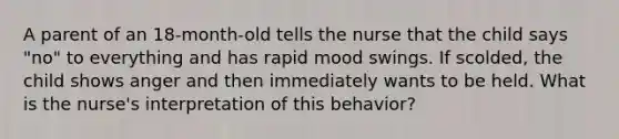 A parent of an 18-month-old tells the nurse that the child says "no" to everything and has rapid mood swings. If scolded, the child shows anger and then immediately wants to be held. What is the nurse's interpretation of this behavior?