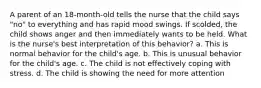 A parent of an 18-month-old tells the nurse that the child says "no" to everything and has rapid mood swings. If scolded, the child shows anger and then immediately wants to be held. What is the nurse's best interpretation of this behavior? a. This is normal behavior for the child's age. b. This is unusual behavior for the child's age. c. The child is not effectively coping with stress. d. The child is showing the need for more attention