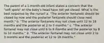 The parent of a 1-month-old infant states a concern that the "soft spots" on the baby's head have not yet closed. What is the best response by the nurse? a. "The anterior fontanels should be closed by now and the posterior fontanels should close next month." b. "The anterior fontanels may not close until 12 to 18 months and the posterior at 2 to 3 months." c. "The anterior fontanel may not close until 6 to 8 months and the posterior by 8 to 10 months." d. "The anterior fontanel may not close until 2 to 3 months and the posterior at 12 to 18 months."