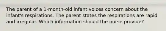 The parent of a 1-month-old infant voices concern about the infant's respirations. The parent states the respirations are rapid and irregular. Which information should the nurse provide?