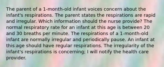 The parent of a 1-month-old infant voices concern about the infant's respirations. The parent states the respirations are rapid and irregular. Which information should the nurse provide? The normal respiratory rate for an infant at this age is between 20 and 30 breaths per minute. The respirations of a 1-month-old infant are normally irregular and periodically pause. An infant at this age should have regular respirations. The irregularity of the infant's respirations is concerning; I will notify the health care provider.