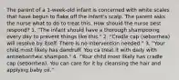 The parent of a 1-week-old infant is concerned with white scales that have begun to flake off the infant's scalp. The parent asks the nurse what to do to treat this. How should the nurse best respond? 1. "The infant should have a thorough shampooing every day to prevent things like this." 2. "Cradle cap (seborrhea) will resolve by itself. There is no intervention needed." 3. "Your child most likely has dandruff. You ca treat it with daily with antiseborrheic shampoo." 4. "Your child most likely has cradle cap (seborrhea). You can care for it by cleansing the hair and applying baby oil."