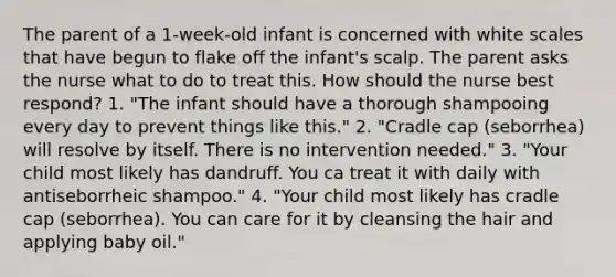 The parent of a 1-week-old infant is concerned with white scales that have begun to flake off the infant's scalp. The parent asks the nurse what to do to treat this. How should the nurse best respond? 1. "The infant should have a thorough shampooing every day to prevent things like this." 2. "Cradle cap (seborrhea) will resolve by itself. There is no intervention needed." 3. "Your child most likely has dandruff. You ca treat it with daily with antiseborrheic shampoo." 4. "Your child most likely has cradle cap (seborrhea). You can care for it by cleansing the hair and applying baby oil."