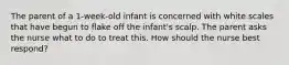 The parent of a 1-week-old infant is concerned with white scales that have begun to flake off the infant's scalp. The parent asks the nurse what to do to treat this. How should the nurse best respond?