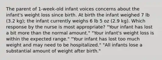 The parent of 1-week-old infant voices concerns about the infant's weight loss since birth. At birth the infant weighed 7 lb (3.2 kg); the infant currently weighs 6 lb 5 oz (2.9 kg). Which response by the nurse is most appropriate? "Your infant has lost a bit more than the normal amount." "Your infant's weight loss is within the expected range." "Your infant has lost too much weight and may need to be hospitalized." "All infants lose a substantial amount of weight after birth."