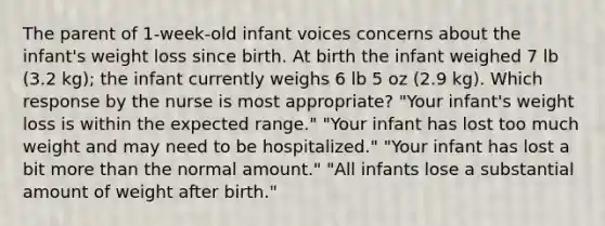 The parent of 1-week-old infant voices concerns about the infant's weight loss since birth. At birth the infant weighed 7 lb (3.2 kg); the infant currently weighs 6 lb 5 oz (2.9 kg). Which response by the nurse is most appropriate? "Your infant's weight loss is within the expected range." "Your infant has lost too much weight and may need to be hospitalized." "Your infant has lost a bit more than the normal amount." "All infants lose a substantial amount of weight after birth."