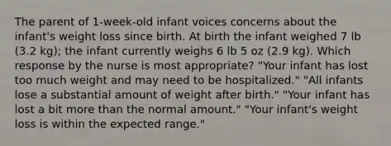 The parent of 1-week-old infant voices concerns about the infant's weight loss since birth. At birth the infant weighed 7 lb (3.2 kg); the infant currently weighs 6 lb 5 oz (2.9 kg). Which response by the nurse is most appropriate? "Your infant has lost too much weight and may need to be hospitalized." "All infants lose a substantial amount of weight after birth." "Your infant has lost a bit more than the normal amount." "Your infant's weight loss is within the expected range."