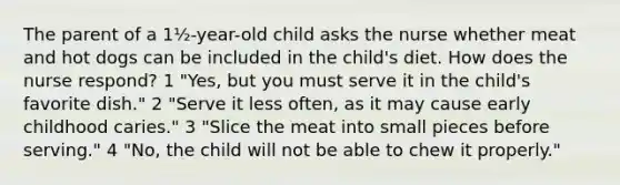 The parent of a 1½-year-old child asks the nurse whether meat and hot dogs can be included in the child's diet. How does the nurse respond? 1 "Yes, but you must serve it in the child's favorite dish." 2 "Serve it less often, as it may cause early childhood caries." 3 "Slice the meat into small pieces before serving." 4 "No, the child will not be able to chew it properly."