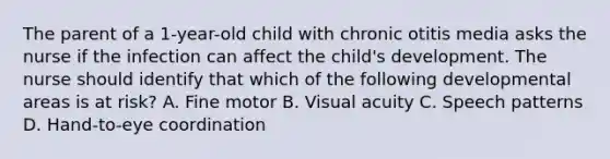 The parent of a 1-year-old child with chronic otitis media asks the nurse if the infection can affect the child's development. The nurse should identify that which of the following developmental areas is at risk? A. Fine motor B. Visual acuity C. Speech patterns D. Hand-to-eye coordination