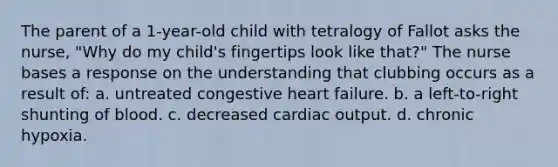 The parent of a 1-year-old child with tetralogy of Fallot asks the nurse, "Why do my child's fingertips look like that?" The nurse bases a response on the understanding that clubbing occurs as a result of: a. untreated congestive heart failure. b. a left-to-right shunting of blood. c. decreased cardiac output. d. chronic hypoxia.