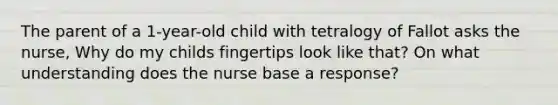 The parent of a 1-year-old child with tetralogy of Fallot asks the nurse, Why do my childs fingertips look like that? On what understanding does the nurse base a response?