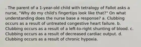 . The parent of a 1-year-old child with tetralogy of Fallot asks a nurse, "Why do my child's fingertips look like that?" On what understanding does the nurse base a response? a. Clubbing occurs as a result of untreated congestive heart failure. b. Clubbing occurs as a result of a left-to-right shunting of blood. c. Clubbing occurs as a result of decreased cardiac output. d. Clubbing occurs as a result of chronic hypoxia.