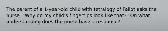 The parent of a 1-year-old child with tetralogy of Fallot asks the nurse, "Why do my child's fingertips look like that?" On what understanding does the nurse base a response?