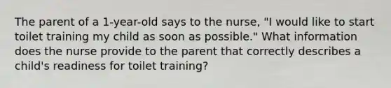 The parent of a 1-year-old says to the nurse, "I would like to start toilet training my child as soon as possible." What information does the nurse provide to the parent that correctly describes a child's readiness for toilet training?