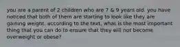 you are a parent of 2 children who are 7 & 9 years old. you have noticed that both of them are starting to look like they are gaining weight. according to the text, what is the most important thing that you can do to ensure that they will not become overweight or obese?