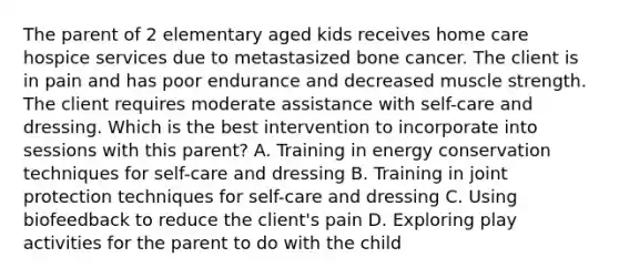 The parent of 2 elementary aged kids receives home care hospice services due to metastasized bone cancer. The client is in pain and has poor endurance and decreased muscle strength. The client requires moderate assistance with self-care and dressing. Which is the best intervention to incorporate into sessions with this parent? A. Training in energy conservation techniques for self-care and dressing B. Training in joint protection techniques for self-care and dressing C. Using biofeedback to reduce the client's pain D. Exploring play activities for the parent to do with the child