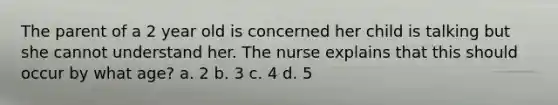 The parent of a 2 year old is concerned her child is talking but she cannot understand her. The nurse explains that this should occur by what age? a. 2 b. 3 c. 4 d. 5