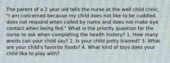 The parent of a 2 year old tells the nurse at the well child clinic, "I am concerned because my child does not like to be cuddled, does not respond when called by name and does not make eye contact when being fed." What is the priority question for the nurse to ask when completing the health history? 1. How many words can your child say? 2. Is your child potty trained? 3. What are your child's favorite foods? 4. What kind of toys does your child like to play with?