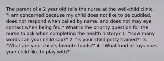 The parent of a 2 year old tells the nurse at the well-child clinic, "I am concerned because my child does not like to be cuddled, does not respond when called by name, and does not may eye contact when being fed." What is the priority question for the nurse to ask when completing the health history? 1. "How many words can your child say?" 2. "Is your child potty trained?" 3. "What are your child's favorite foods?" 4. "What kind of toys does your child like to play with?"