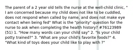 The parent of a 2 year old tells the nurse at the well-child clinic, " I am concerned because my child does not like to be cuddled, does not respond when called by name, and does not make eye contact when being fed" What is the "priority" question for the nurse to ask when completing the health history? #76123989 (51) 1. "How many words can your child say" 2. "Is your child potty trained?" 3. "What are your child's favorite foods?" 4. "What kind of toys does your child like to play with ?"