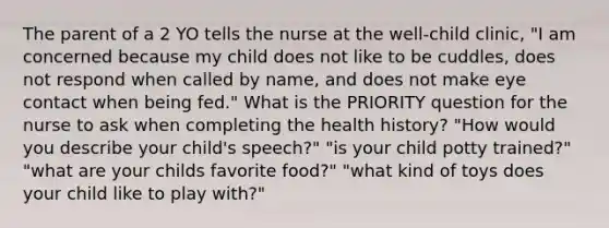 The parent of a 2 YO tells the nurse at the well-child clinic, "I am concerned because my child does not like to be cuddles, does not respond when called by name, and does not make eye contact when being fed." What is the PRIORITY question for the nurse to ask when completing the health history? "How would you describe your child's speech?" "is your child potty trained?" "what are your childs favorite food?" "what kind of toys does your child like to play with?"