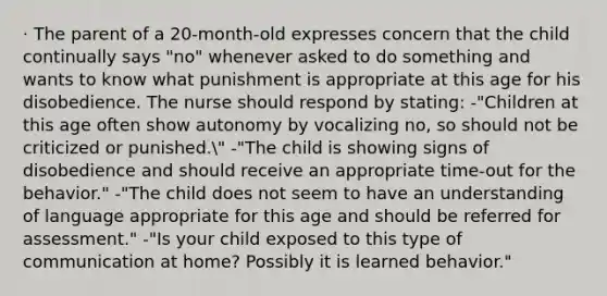 · The parent of a 20-month-old expresses concern that the child continually says "no" whenever asked to do something and wants to know what punishment is appropriate at this age for his disobedience. The nurse should respond by stating: -"Children at this age often show autonomy by vocalizing no, so should not be criticized or punished." -"The child is showing signs of disobedience and should receive an appropriate time-out for the behavior." -"The child does not seem to have an understanding of language appropriate for this age and should be referred for assessment." -"Is your child exposed to this type of communication at home? Possibly it is learned behavior."