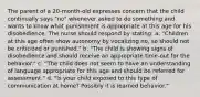 The parent of a 20-month-old expresses concern that the child continually says "no" whenever asked to do something and wants to know what punishment is appropriate at this age for his disobedience. The nurse should respond by stating: a. "Children at this age often show autonomy by vocalizing no, so should not be criticized or punished." b. "The child is showing signs of disobedience and should receive an appropriate time-out for the behavior." c. "The child does not seem to have an understanding of language appropriate for this age and should be referred for assessment." d. "Is your child exposed to this type of communication at home? Possibly it is learned behavior."