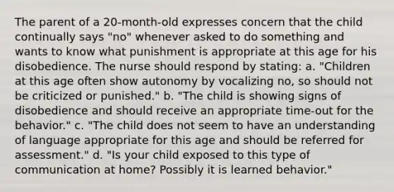 The parent of a 20-month-old expresses concern that the child continually says "no" whenever asked to do something and wants to know what punishment is appropriate at this age for his disobedience. The nurse should respond by stating: a. "Children at this age often show autonomy by vocalizing no, so should not be criticized or punished." b. "The child is showing signs of disobedience and should receive an appropriate time-out for the behavior." c. "The child does not seem to have an understanding of language appropriate for this age and should be referred for assessment." d. "Is your child exposed to this type of communication at home? Possibly it is learned behavior."