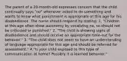 The parent of a 20-month-old expresses concern that the child continually says "no" whenever asked to do something and wants to know what punishment is appropriate at this age for his disobedience. The nurse should respond by stating: 1. "Children at this age often show autonomy by vocalizing no, so should not be criticized or punished." 2. "The child is showing signs of disobedience and should receive an appropriate time-out for the behavior." 3. "The child does not seem to have an understanding of language appropriate for this age and should be referred for assessment." 4."Is your child exposed to this type of communication at home? Possibly it is learned behavior."