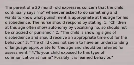 The parent of a 20-month-old expresses concern that the child continually says "no" whenever asked to do something and wants to know what punishment is appropriate at this age for his disobedience. The nurse should respond by stating: 1. "Children at this age often show autonomy by vocalizing no, so should not be criticized or punished." 2. "The child is showing signs of disobedience and should receive an appropriate time-out for the behavior." 3. "The child does not seem to have an understanding of language appropriate for this age and should be referred for assessment." 4."Is your child exposed to this type of communication at home? Possibly it is learned behavior."