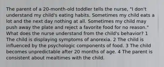 The parent of a 20-month-old toddler tells the nurse, "I don't understand my child's eating habits. Sometimes my child eats a lot and the next day nothing at all. Sometimes my child may push away the plate and reject a favorite food for no reason." What does the nurse understand from the child's behavior? 1 The child is displaying symptoms of anorexia. 2 The child is influenced by the psychologic components of food. 3 The child becomes unpredictable after 20 months of age. 4 The parent is consistent about mealtimes with the child.