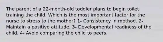 The parent of a 22-month-old toddler plans to begin toilet training the child. Which is the most important factor for the nurse to stress to the mother? 1- Consistency in method. 2- Maintain a positive attitude. 3- Developmental readiness of the child. 4- Avoid comparing the child to peers.