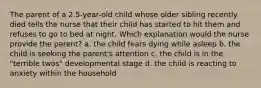 The parent of a 2.5-year-old child whose older sibling recently died tells the nurse that their child has started to hit them and refuses to go to bed at night. Which explanation would the nurse provide the parent? a. the child fears dying while asleep b. the child is seeking the parent's attention c. the child is in the "terrible twos" developmental stage d. the child is reacting to anxiety within the household