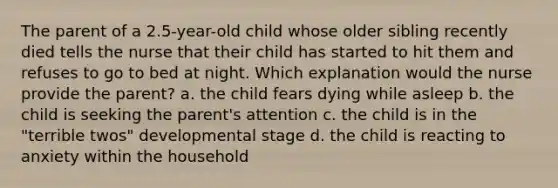 The parent of a 2.5-year-old child whose older sibling recently died tells the nurse that their child has started to hit them and refuses to go to bed at night. Which explanation would the nurse provide the parent? a. the child fears dying while asleep b. the child is seeking the parent's attention c. the child is in the "terrible twos" developmental stage d. the child is reacting to anxiety within the household