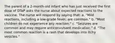 The parent of a 2-month-old infant who has just received the first dose of DTaP asks the nurse about expected reactions to the vaccine. The nurse will respond by saying that: a. "Mild reactions, including a low-grade fever, are common." b. "Most children do not experience any reaction." c. "Seizures are common and may require anticonvulsant medication." d. "The most common reaction is a rash that develops into itchy vesicles."