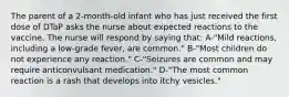 The parent of a 2-month-old infant who has just received the first dose of DTaP asks the nurse about expected reactions to the vaccine. The nurse will respond by saying that: A-"Mild reactions, including a low-grade fever, are common." B-"Most children do not experience any reaction." C-"Seizures are common and may require anticonvulsant medication." D-"The most common reaction is a rash that develops into itchy vesicles."