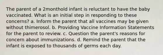 The parent of a 2monthold infant is reluctant to have the baby vaccinated. What is an initial step in responding to these concerns? a. Inform the parent that all vaccines may be given without thimerosol. b. Providing Vaccine Information Statements for the parent to review. c. Question the parent's reasons for concern about immunizations. d. Remind the parent that the infant is exposed to thousands of germs each day.