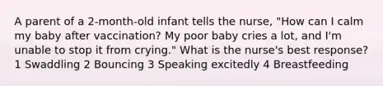 A parent of a 2-month-old infant tells the nurse, "How can I calm my baby after vaccination? My poor baby cries a lot, and I'm unable to stop it from crying." What is the nurse's best response? 1 Swaddling 2 Bouncing 3 Speaking excitedly 4 Breastfeeding