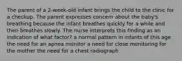 The parent of a 2-week-old infant brings the child to the clinic for a checkup. The parent expresses concern about the baby's breathing because the infant breathes quickly for a while and then breathes slowly. The nurse interprets this finding as an indication of what factor? a normal pattern in infants of this age the need for an apnea monitor a need for close monitoring for the mother the need for a chest radiograph