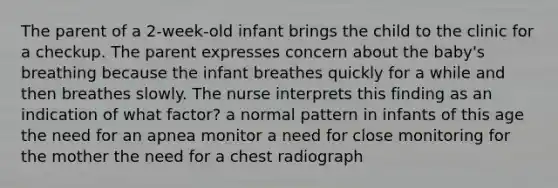 The parent of a 2-week-old infant brings the child to the clinic for a checkup. The parent expresses concern about the baby's breathing because the infant breathes quickly for a while and then breathes slowly. The nurse interprets this finding as an indication of what factor? a normal pattern in infants of this age the need for an apnea monitor a need for close monitoring for the mother the need for a chest radiograph