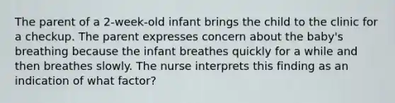 The parent of a 2-week-old infant brings the child to the clinic for a checkup. The parent expresses concern about the baby's breathing because the infant breathes quickly for a while and then breathes slowly. The nurse interprets this finding as an indication of what factor?