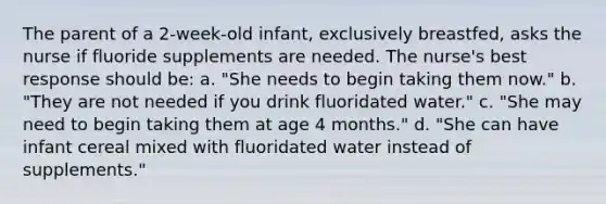 The parent of a 2-week-old infant, exclusively breastfed, asks the nurse if fluoride supplements are needed. The nurse's best response should be: a. "She needs to begin taking them now." b. "They are not needed if you drink fluoridated water." c. "She may need to begin taking them at age 4 months." d. "She can have infant cereal mixed with fluoridated water instead of supplements."